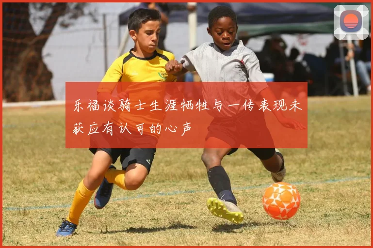 乐福谈骑士生涯牺牲与一传表现未获应有认可的心声