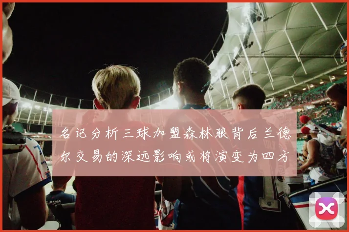 名记分析三球加盟森林狼背后兰德尔交易的深远影响或将演变为四方交易