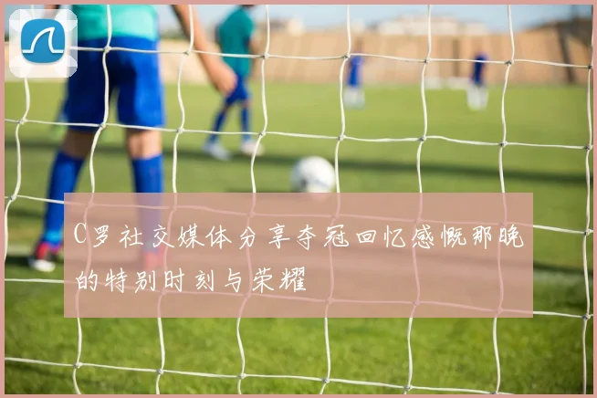 C罗社交媒体分享夺冠回忆感慨那晚的特别时刻与荣耀