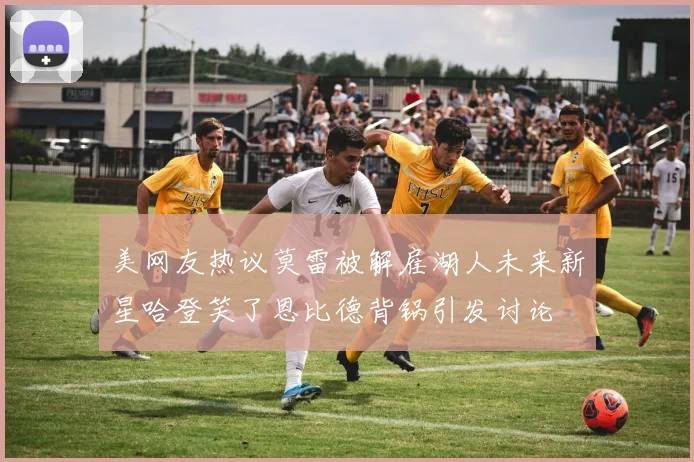 美网友热议莫雷被解雇湖人未来新星哈登笑了恩比德背锅引发讨论