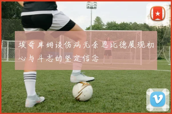 埃奇库姆谈伤病无奈恩比德展现初心与斗志的坚定信念