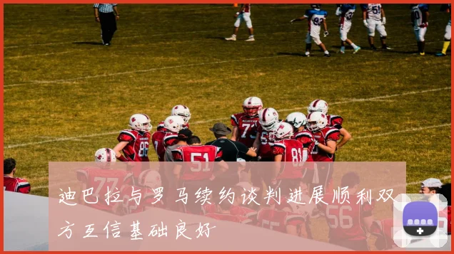 迪巴拉与罗马续约谈判进展顺利双方互信基础良好