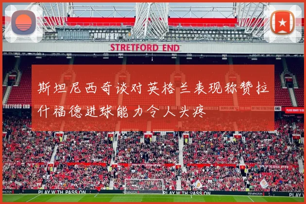 斯坦尼西奇谈对英格兰表现称赞拉什福德进球能力令人头疼