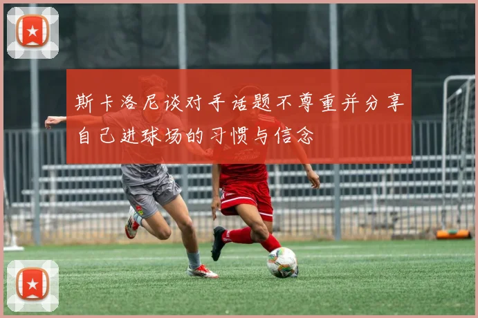 斯卡洛尼谈对手话题不尊重并分享自己进球场的习惯与信念