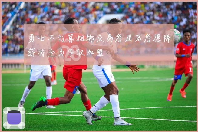 勇士不打算捆绑交易詹眉若詹愿降薪将全力争取加盟
