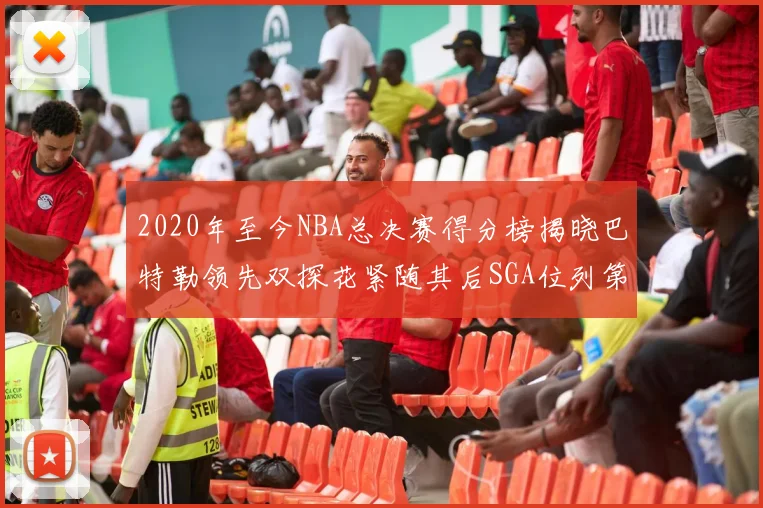 2020年至今NBA总决赛得分榜揭晓巴特勒领先双探花紧随其后SGA位列第四