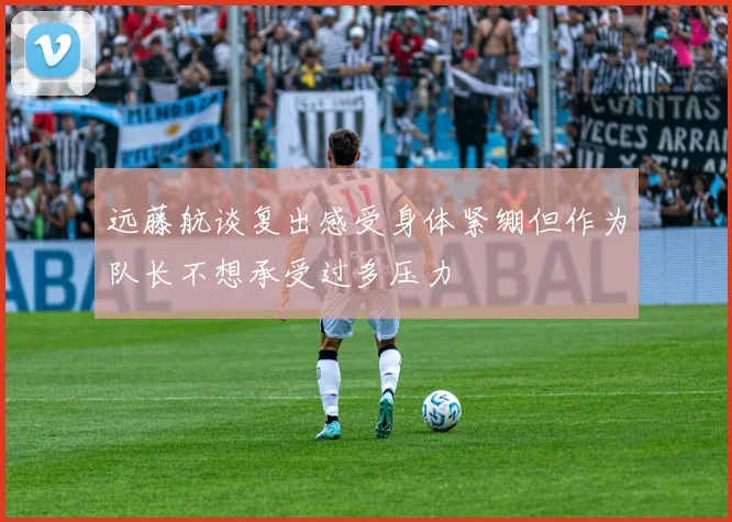 远藤航谈复出感受身体紧绷但作为队长不想承受过多压力
