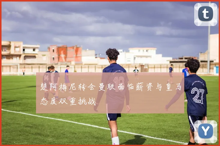 楚阿梅尼转会曼联面临薪资与皇马态度双重挑战