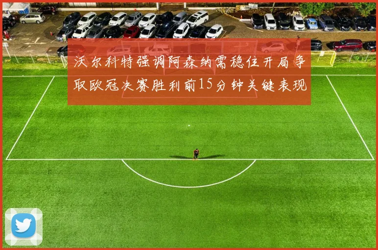 沃尔科特强调阿森纳需稳住开局争取欧冠决赛胜利前15分钟关键表现