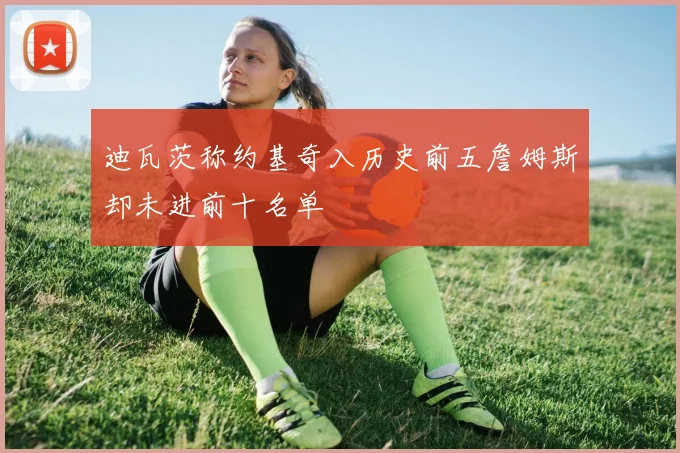 迪瓦茨称约基奇入历史前五詹姆斯却未进前十名单