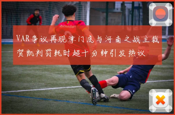 VAR争议再现津门虎与河南之战主裁贺凯判罚耗时超十分钟引发热议