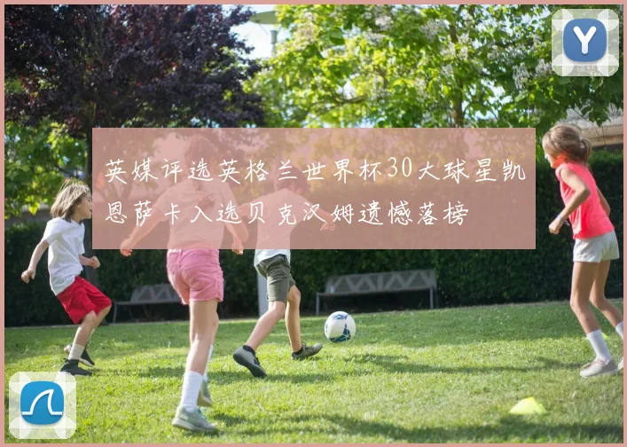 英媒评选英格兰世界杯30大球星凯恩萨卡入选贝克汉姆遗憾落榜